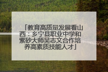 教育高质量发展看山西：乡宁县职业中学和紫砂大师吴志文合作培养高素质技能人才
